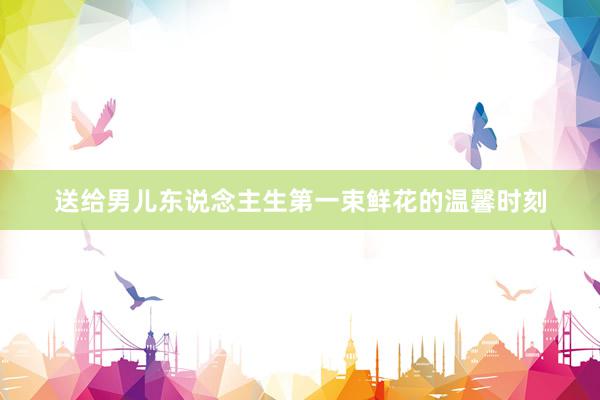 送给男儿东说念主生第一束鲜花的温馨时刻