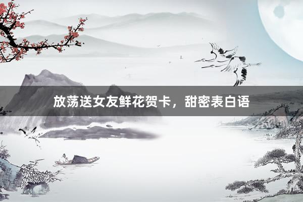 放荡送女友鲜花贺卡，甜密表白语