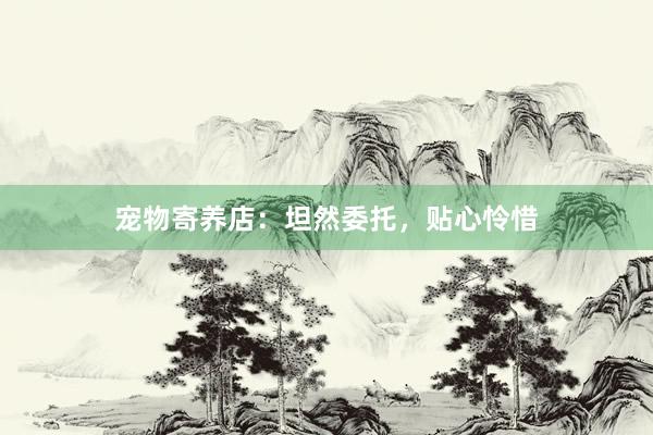 宠物寄养店：坦然委托，贴心怜惜